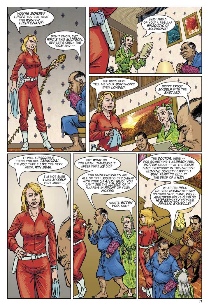 CLARISSA: YOU'RE SORRY? I HOPE YOU GOT WHAT YOU WANTED... LIEUTENANT!
WIN: DON'T KNOW, YET. WHO'S THIS MADISON, ED? LET'S CHECK THE 'COM AND --
LUCY: WAY AHEAD OF YOU! A REGULAR EPIZOOTIC OF MADISONS!
CLARISSA: THE BOYS HERE TELL ME YOUR GUN WASN'T EVEN LOADED.
WIN: DIDN'T TRUST MYSELF WITH THE BASTARD.
CLARISSA: IT WAS A HORRIBLE THING YOU DID. IMMORAL. I'M NOT SURE I LIKE YOU VERY MUCH, WIN BEAR.
WIN: I'M NOT SURE I LIKE MYSELF VERY MUCH...
WIN: BUT WHAT DO YOU MEAN, IMMORAL? AFTER WHAT HE DID? YOU CONFEDERATES ARE ALL SO SELF-RIGHTEOUSLY SMUG WITH YOUR STATUS QUO. YOU CAN'T SEE THE LUNACY OF IT FLAPPING IN FRONT OF YOUR NOSES!
LUCY: WHAT'S BITTEN YOU, SON?
WIN: tHE DOCTOR, HERE -- FOR SOMETHING I ALREADY FEEL ROTTEN ABOUT -- AT THE SAME TIME EVERYBODY IN THIS OH-SO-HUMANE SOCIETY CARRIES A GUN, READY TO KILL AT THE DROP OF A HAT! WHAT THE HELL ARE YOU AFRAID OF? WHY DO SUCH SAFE, SANE WELL ADJUSTED FOLKS CLING SO HYSTERICALLY TO THIS PHALLIC SYMBOLS?