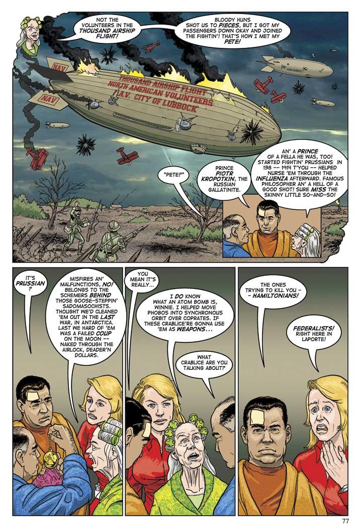LUCY: NOT THE VOLUNTEERS IN THE THOUSAND AIRSHIP FLIGHT! BLOODY HUNS SHOT US TO PIECES, BUT I GOT MY PASSENGERS DOWN OKAY AND JOINED THE FIGHTIN'! THAT'S HOW I MET MY PETE!
WIN: PETE?
ED: PRINCE PIOTR KROPOTKIN.  THE RUSSIAN GALLANTINITE.
LUCY: AN' A PRINCE OF A FELLA HE WAS, TOO! STARTED FIGHTIN' PRUSSIANS IN 138 -- 1914 T'YOU -- HELPED NURSE 'EM THROUGH THE INFLUENZA AFTERWARD. FAMOUS PHILOSOPHER AN' A HELL OF A GOOD SHOT! SURE MISS THE SKINNY LITTLE SO-AND-SO!
ED: IT'S PRUSSIAN?
LUCY: MISFIRES AN' MALFUNCTIONS. NO! BELONGS TO THE SCHEMERS BEHIND THOSE GOOSE-STEPPIN' SADOMASOCHISTS. THOUGHT WE'D CLEANED 'EM OUT IN THE LAST WAR, IN ANTARCTICA. LAST WE HARD OF 'EM WAS A FAILED COUP ON THE MOON -- NAKED THROUGH THE AIRLOCK, DEADER'N DOLLARS.
ED: YOU MEAN IT'S REALLY...
LUCY: I DO KNOW WHAT AN ATOM BOMB IS, WINNIE. I HELPED MOVE PHOBOS INTO SYNCHRONOUS ORBIT OVER COPRATES. IF THESE CRABLICE'RE GONNA USE 'EM AS WEAPONS...
WIN: WHAT CRABLICE ARE YOU TALKING ABOUT?
ED: THE ONES TRYING TO KILL YOU -- HAMILTONIANS!
CLARISSA: FEDEREALISTS! RIGHT HERE IN LAPORTE!