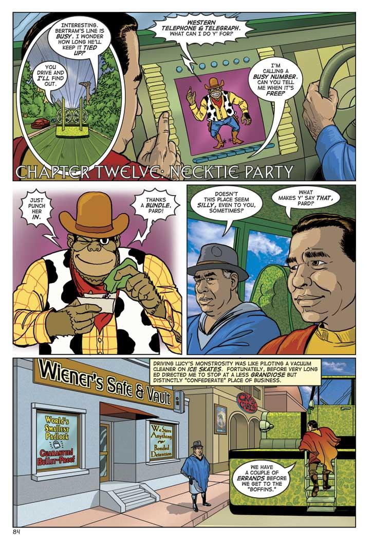 CHAPTER TWELVE: NECKTIE PARTY
WIN: INTERESTING. BERTRAM'S LINE IS BUSY. I WONDER HOW LONG HE'LL KEEP IT TIED UP?
ED: YOU DRIVE AND I'LL FIND OUT.
COM: WESTERN TELEPHONE & TELEGRAPH. WHAT CAN I DO Y'FOR?
ED: I'M CALLING A BUSY NUMBER. CAN YOU TELL ME WHEN IT'S FREE?
COM: JUST PUNCH HER IN. THANKS A BUNDLE PARD!
WIN: DOESN'T THIS PLACE SEEM SILLY, EVEN TO YOU, SOMETIMES?
ED: WHAT MAKES Y'SAY THAT PARD?
WIN NARRATING: DRIVING LUCY'S MONSTROSITY WAS LIKE PILOTING A VACUUM CLEANER ON ICE SKATES. FORTUNATELY, BEFORE VERY LONG ED DIRECTED ME TO STOP AT A LESS GRANDIOSE BUT DISTINCTLY CONFEDERATE PLACE OF BUSINESS.
ED: WE HAVE A COUPLE OF ERRANDS BEFORE WE GET TO THE BOFFINS.