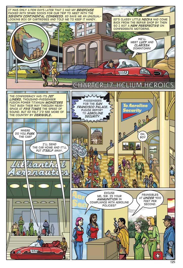 NARRATOR: IT WAS ONLY A FEW DAYS LATER THAT I HAD MY BRIEFCASE PACKED WITH SPARE SOCKS FOR OUR TRIP TO MEET WITH THE SEVENTH CONTINENTAL CONGRESS. ED GAVE ME AN UNUSUAL-LOOKING BOX OF CARTRIDGES AND TOLD ME TO KEEP IT HANDY. ED'S CLASSY LITTLE NEOVA HAD COME BACK FROM THE REPAIR SHOP BY THEN SO I GOT A NEW PERSPECTIVE ON CONFEDERATE MOTORING.
ED: WE'LL MEE LUCY AND CLARISSA DOWNTOWN!
CHAPTER 17: HELIUM HEROICS
NARRATOR: THE CONFEDERACY HAS ITS JET LINERS, THOUSAND-PASSENGER FUSION POWER TITANIUM MONSTERS THAT BASH THEIR WAY THROUGH NEAR-SPACE AT FIVE TIMES THE SPEED OF SOUND. BUT ED FELT I'D SEE MORE OF THE COUNTRY BY DERIGIBLE.
WIN: WHERE DO YOU PARK THE CAR?
ED: I'LL SEND THE CAR HOME AND IT'LL PUT ITSELF AWAY.
ANNOUNCER: PASSENGERS FOR THE SAN FRANCISCO PALACE, PLEASE REPORT TO AEROLINE SECURITY.
WIN: OH, BOY.
SECURITY AGENT 1: EXCUSE ME, SIR. IS YOUR AMMUNITION IN COMPLIANCE WITH AEROLINE POLICIES?
ED: FRANGIBLES AT UNDER 900 FEET PER SECOND.