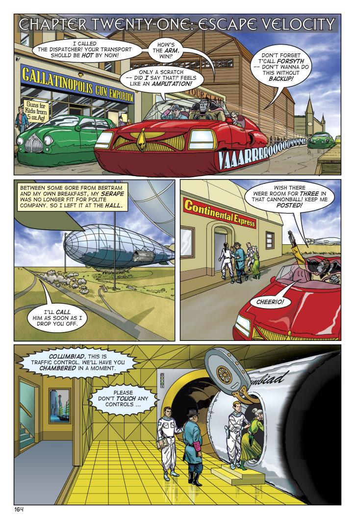 CHAPTER TWENTY-ONE: ESCAPE VELOCITY
OLONGO: I CALLED THE DISPATCHER! YOUR TRANSPORT SHOULD BE HOT BY NOW! HOW'S THE ARM, WIN?
WIN: ONLY A SCRATCH -- DID I SAY THAT? FEELS LIKE AN AMPUTATION!
LUCY: DON'T FORGET T'CALL FORSYTH -- DON'T WANNA DO THIS WITHOUT BACKUP!
NARRATOR: BETWEEN SOME GORE FROM BERTRAM AND MY OWN BREAKFAST, MY SERAPE WAS NO LONGER FIT FOR POLITE COMPANY, SO I LEFT IT AT THE HALL.
OLONGO: I'LL CALL HIM AS SOON AS I DROP YOU OFF.
OLONGO: WISH THERE WERE ROOM FOR THREE IN THAT CANNONBALL! KEEP ME POSTED! CHEERIO!
TRAFFIC CONTROL: COLUMBIAD, THIS IS TRAFFIC CONTROL. WE'LL HAVE YOU CHAMBERED IN A MOMENT. PLEASE DON'T TOUCH ANY CONTROLS...