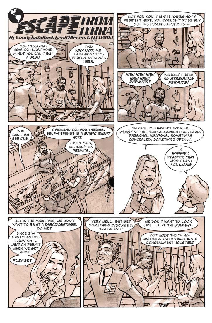 Strip 50  
Panel 1
Inside Isher’s Fine Tobacco & Firearms. Now we switch views so that we see the counter from the front. It is a glass counter, with a variety of handguns of various types on display. On the wall behind the counter, dozens of rifles of various types, lined up vertically, except for the left third, which has packaged cigarettes, cigars, and pouch tobacco on display. To both the left are shelves bearing ammunition and accessories such as holsters, cleaning supplies, other accessories. To the right, more tobacco products, ash trays, lighters, humidors, etc.  Guy is now standing at the counter, facing Fiorella, who has laid the gun down on the counter but hasn’t let go of it yet. The gun dealer, Isher, is standing by, looking bemused.

Guy: Ms. Stellina, have you lost your mind? You can’t buy a gun!

Fiorella: And why not, Mr. Caillard? It’s perfectly legal here.


Panel 2
Closer shot on Guy, Fiorella, and Isher. Guy is clenching his jaw, Fiorella is looking a tad irritated, Isher looks like he’s about to burst out laughing.

Guy: Not for you it isn’t! You’re not a resident here, you couldn’t possibly get the required permits….

Panel 3
Now Isher is laughing heartily, Guy is looking surprised, Fiorella has a faint smile.

Isher: Haw haw haw haw haw! Permits? 

Isher: We don’t need no steenking permits!

Panel 4
Alter the angle a bit, but still Guy, Fiorella, Isher.

Guy: You can’t be serious.

Isher: I figured you for Terries. Self-defense is a basic right here. Like I said, we don’t do permits.

Panel 5
Closer shot on Guy and Fiorella. Guy is sticking his jaw out, trying to lay down the law. Fiorella is smiling at him coyly.

Fiorella: In case you haven’t noticed, most of the people around here carry personal weapons. Sometimes concealed, sometimes openly.

Guy: A barbaric practice that won’t last for long …

Panel 6 
Now she’s looking at him doe-eyed, brushing two fingers of his hand along his jaw-line – playing him like a fiddle.

Fiorella: But in the meantime, we don’t want to be at a disadvantage, do we?

Fiorella (2): Since we’re UWRS agents, I can get a weapon permit when we get home.

Fiorella (3): Please?

Panel 7
Guy turns away, struggling to retain his dignity as he relents. Fiorella turns to face Isher, who is smiling and holding up a compact pistol – 
 It’s a Tanfoglio Compact Witness, chambered in .40sw -- or actually, a Martian copy of the Italian manufacture.

Guy: Very well. But get something discreet, would you? We don’t want to look like … like the Rambo.

Isher: Got just the thing. And will you be wanting a concealment holster?
  