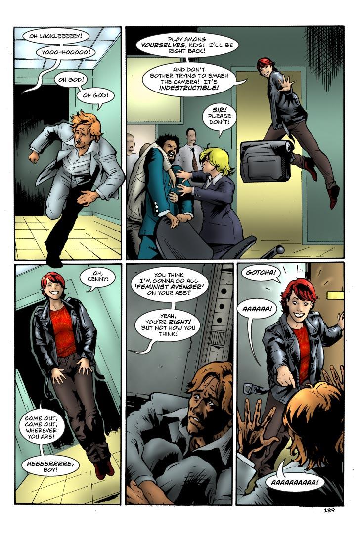 Panel One
CORRIDOR IN THE HQ.
Agent Lackley, terrified, sweating, running for his life.
Susan’s word balloon comes from the door he just ran out of.

SUSAN: (wavy balloo)
OH LACKLEEEEEY!  YOOO-HOOOOO! 

AGENT LACKLEY:
Oh God1  Oh God1  

Panel Two
CONTROL ROOM.
Susan floats towards the door Lackley ran out of.  She just waves a hand dismissively behind here at everyone.
The video camera is left floating there on its own to film everyone in the control room.
Venkow has picked up a chair and is trying to swing it at the camera, but Agent Bradley and a techician are pulling him back.

SUSAN:
Play among yourselves, kids!  I’ll be right back!
(2)
And don’t bother trying to smash the camera!  It’s indestructible!  

AGENT BRADLEY:
Sir!  Please don’t!

Panel Three
HALLWAY.
Susan casually, smiling, floating down the hall, hands in her pockets.  Her feet never touch the floor.  Maybe an angle from below.
Think of this as a piss-take of those slasher movies like HALLOWEEN.

SUSAN:
Oh, Kenny!  Come out, come out, wherever you are!  
(2)
Heeeerrrre, boy!  

Panel Four
INSIDE A SUPPLY CLOSET.
It’s dark, with only the light from the vent panel on the bottom.
Lackley is curled up and cringing, sweating.  His eyes and face lit by the light from the vents.
It’s like a scene from HALLOWEEN, only it’s Lackley hiding in a closet instead of Jamie Lee Curtis.

SUSAN: (from outside)
You think I’m gonna go all ‘feminist avenger’ on your ass?
(2)
Yeah, you’re right!  But not how you think!

Panel Five
Susan opens the door to the closet.  She’s acting like this is a game of hide-and-seek.
Ken, cringing, throws up his hands and screams.

SUSAN:
GOTCHA! 

AGENT LACKLEY: (seriously jagged balloon)
AAAAAA!  AAAAAAAAA! 

    