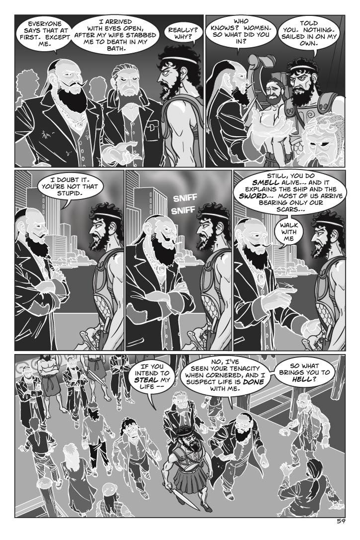 AGAMEMNON
Everyone says that at first.  Except me.  I arrived with eyes open, after my wife stabbed me to death in my bath.
ODYSSEUS
Really?  Why?
AGAMEMNON
Who knows?  Women.  So what did you in?
ODYSSEUS
Told you.  Nothing.  Sailed on on my own.
AGAMEMNON
I doubt it.  You're not that stupid.
(sniffs Odysseus; is surprised)
Still, you do smell alive… and it explains the ship and the sword…  Most of us arrive bearing only our scars…
(amused)
Walk with me.
Agamemnon signals his followers, who form a barricade between the crowd and the ship as he and Odysseus begin to stroll, followed at a respectful distance by Ajax (he glowers at Odysseus with hatred) and Achilles (seething with nervousness and impatience, as if he's dying to ask Odysseus something).  Odysseus becomes no less wary, and keeps his sword ready.
ODYSSEUS
If you intend to steal my life –
AGAMEMNON
No, I've seen your tenacity when cornered, and I suspect life is done with me.  So what brings you to hell?
    
