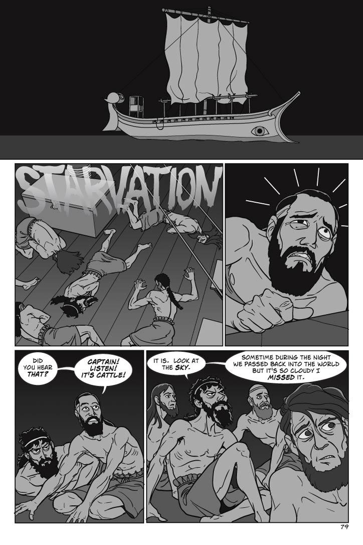 PAGE 79
Panel 1
Wide panel. EXT. AEGEAN – NIGHT.  Odysseus' ship floats under a moonless sky, with a cloud layer obscuring the stars.  The right description would be Stygian darkness.  Nothing aboard the ship moves.
Panel 2
Sailors are scattered and prone on the ship's deck, either sprawled out or partly curled up on the sides, clutching their stomachs.  Including Odysseus.
Panel 3
Delirious and in pain from starvation (like the others) Tinneus weakly lifts his head, as if listening to a hallucination and not honestly believing what he's hearing is real.
Panel 4
Tinneus' eyes open wide in shock and a panic of hope, and he sits up more, suddenly alert.
tinneus
Did you hear that?  Captain!  Listen!  It's cattle!
Panel 5
Everyone, including Odysseus, is now sitting up and listening, but Odysseus is also looking at the sky, understanding darkly.
odysseus
It is.  Look at the sky.  Sometime during the night we passed back into the world but it's so cloudy I missed it.          