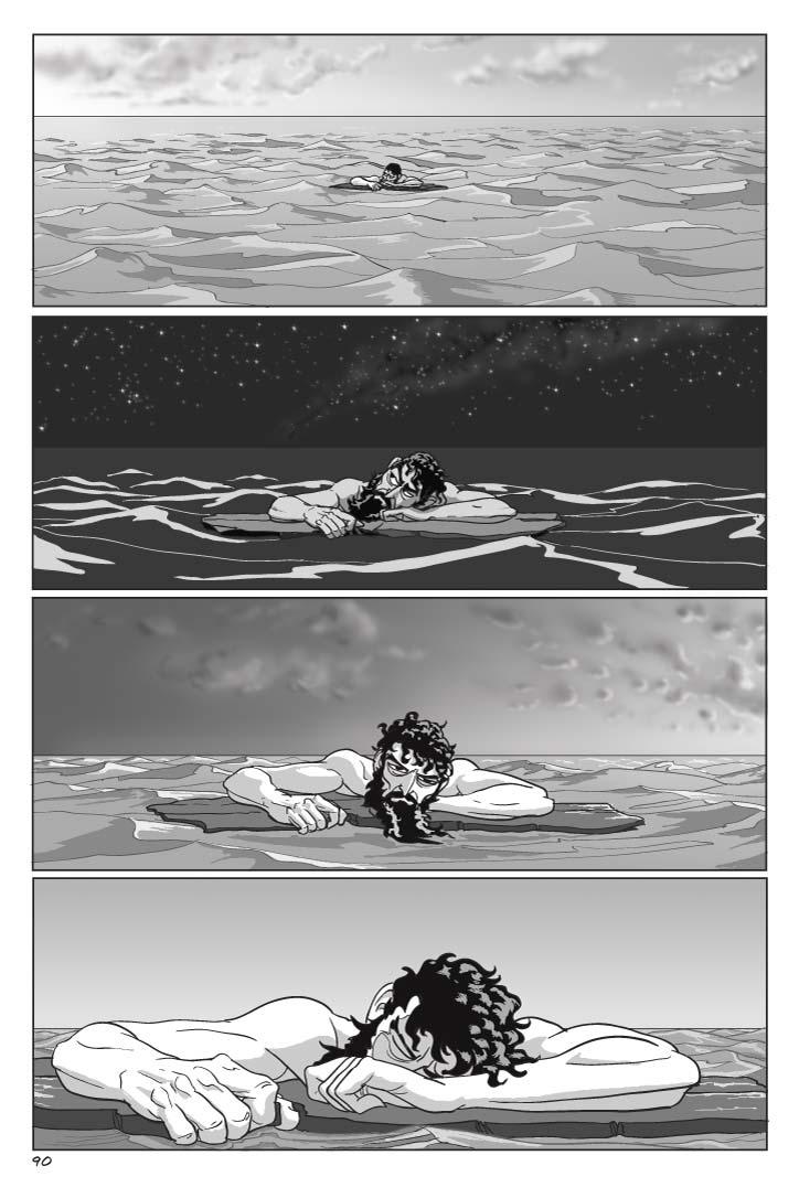  Page 90
Panel 1
DUSK, and Odysseus clings to a bit of flotsam, staying afloat as the wide sea and nothing else sprawls all around him.
Panel 2
NIGHT, and Odysseus still clings to the flotsam, and gapes dumbly at the ocean of stars above him.
Panel 3
DAWN.  Still hanging onto the flotsam, still nothing but sea around him, Odysseus sees the rosy fingers of dawn begins to streak the dark horizon, but he can barely keep his eyes open.
Panel 4
DAY, the Aegean sun beating down on him, Odysseus is passed out or for all we know dead, his head resting on the flotsam.  