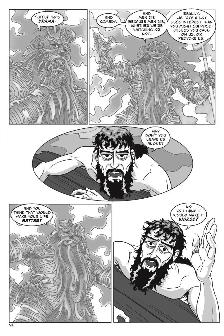 Panel 1
Medium shot of Poseidon looking away a bit distractedly
poseidon
Suffering's drama.
Panel 2
Larger shot, truck back from same angle, now Poseidon has reconsidered and is more focused.
And comedy.  And men die because men die, whether we're watching or not.  Really, we take a lot less interest than you might suppose.  Unless you call on us, or provoke us.  
Panel 3
Medium shot of Odysseus
odysseus
Why don't you leave us alone?
Panel 4
Medium shot, upward angle, at Poseidon, who now looks amused.
poseidon
(greatly amused)
And you think that would make your life better?

Panel 5
Close shot  down at Odysseus looking up, an exasperated expression.
odysseus
Do you think it would make it worse?        
