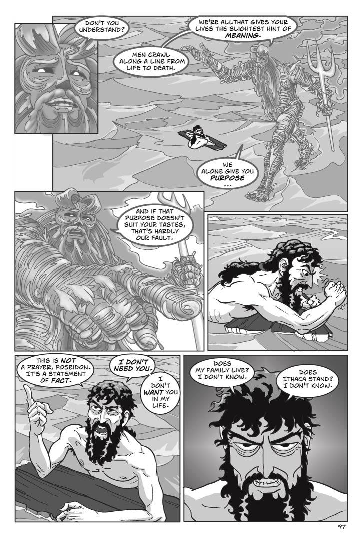 Panel 1

poseidon
Don't you understand?  
Panel 2
Poseidon walks in circles around Odysseus, gesticulating like a lecturing college professor
poseidon
Men crawl along a line from life to death.  We're all that gives your lives the slightest hint of meaning. 
Panel 3
Bending low over Odysseus again.
 poseidon
We alone give you purpose – and if that purpose doesn't suit your tastes, that's hardly our fault.
Panel 4
Medium shot downward on Odysseus, gazing up with hairy eyeballs and gesturing emphatically with his right hand, pointing his index finger.
odysseus
This is not a prayer, Poseidon.  It's a statement of fact.  I don't need you.  I don't want you in my life. 

Panel 5
Closer in on Odysseus, eyes looking more tired now.
odysseus
Does my family live?  I don't know.         
