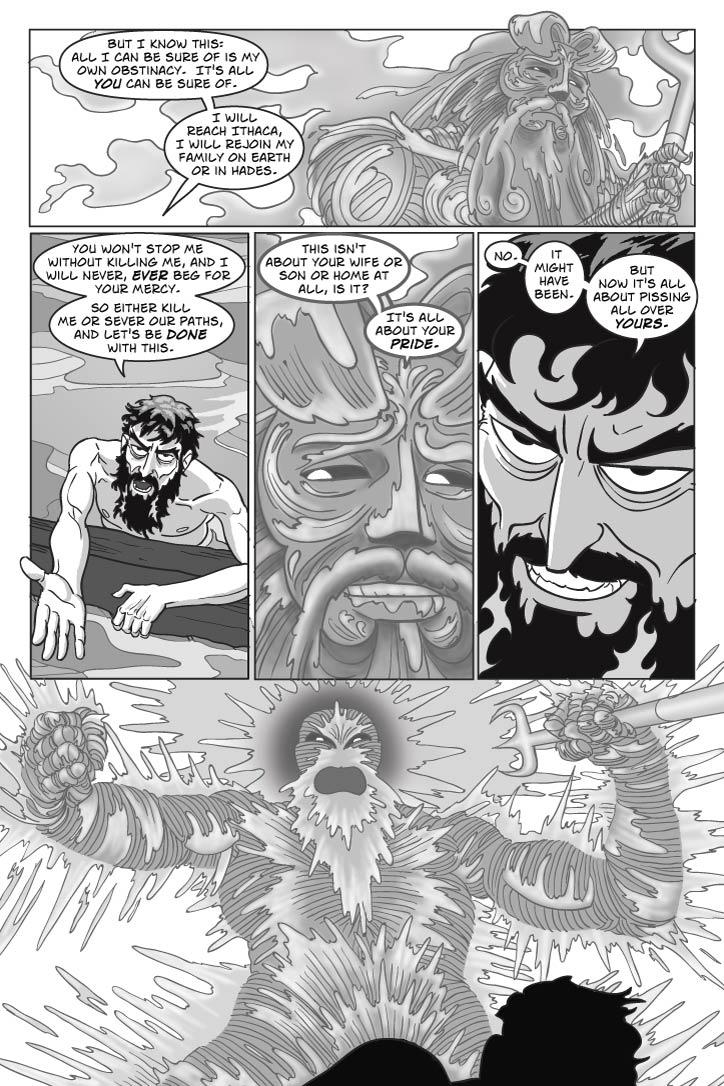 Panel 1
Medium upward shot of Poseidon,  taking this all in with narrow eyes and tight lips as Odysseus continues ranting off-camera.
odysseus
(From out of panel)
But I know this: all I can be sure of is my own obstinacy.  It's all you can be sure of.  I will reach Ithaca, I will rejoin my family on Earth or in Hades.  
Panel 2
Odysseus ranting at Poseidon, shaking his fist.
You won't stop me without killing me, and I will never, ever beg for your mercy.  So either kill me or sever our paths, and let's be done with this.
Panel 3
Posiedon looks down piteously at Odysseus.
poseidon
 (sardonically)
This isn't about your wife or son or home at all, is it?  It's all about your pride.
Panel 4
Odysseus grins evilly up at Poseidon.

odysseus
No.  It might have been.  But now it's all about pissing all over yours.    