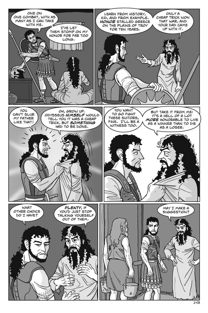Panel 1
Telemachus, gritting his teeth in suppressed rage and determination.
telemachus
One on one combat, with as many as I can take with me.  I've let them stomp on my honor for far too long.
Panel 2
Odysseus, having polished off his pot off his meal, gets to his feet.
odysseus
Learn from history, kid, and from example.  Honor stalled Greece on the plains of Troy for ten years.  
Only a cheap trick won that war, and your dad came up with it.
Panel 3
Telemachus angrily grabs Odysseus by his vest. Odysseus doesn't flinch
telemachus
You can't slur my father like that!
odysseus
Oh, grow up.  Odysseus himself would tell you it was a cheap trick, but something had to be done.  

Panel 4
Telemachus still holds Odysseus, but is relaxing a bit as his father's words sink in.
odysseus
You want to go fight these suitors, fine.  I'll be a witness too.  But take it from me: it's a hell of a lot more honorable to live as a winner than to die as a loser.
Panel 5
Telemachus releases Odysseus, turns away in frustration. Odysseus scowls.
telemachus
What other choice do I have?
odysseus
Plenty, if you'd just stop talking yourself out of them.

Panel 6
Eumaeus re-enters, a pail of milk in each hand. Odysseus looks at them oddly.

odysseus
May I make a suggestion?  