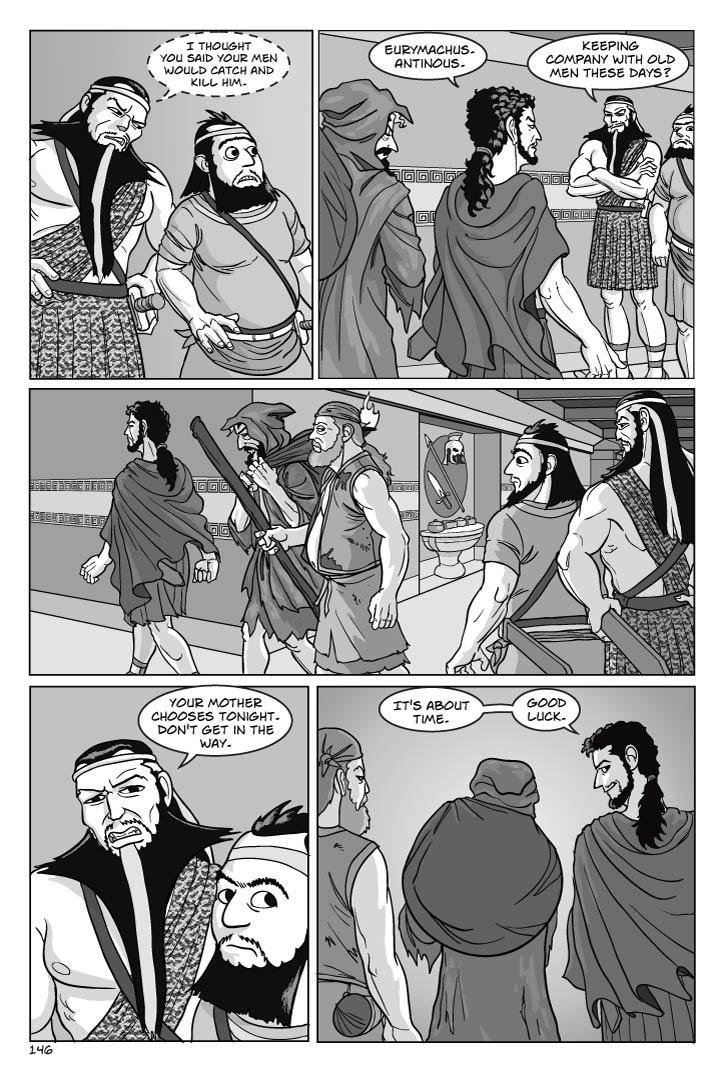 Panel 1
Close 2-shot of Eurymachus whispering out the corner of his mouth to Antinous.
eurymachus
I thought you said your men would catch and kill him.
Panel 2
Telemachus and co. pass E. and A., who stand to the right side so as to allow the threesome by in the corridor. T. has a wry smile.
telemachus
Eurymachus.  Antinous.
eurymachus
Keeping company with old men these days?

Panel 3
Telemachus and co. move on, not reacting.

Panel 4
Eurymachus turns to address Telemachus.

eurymachus
Your mother chooses tonight.  Don't get in the way.
Panel 5
View of Telemachus and co. from behind, T. turns to reply to Eurymachus over his shoulder, looking genuinely pleased. They are near a corner.
telemachus
It's about time.  Good luck.  