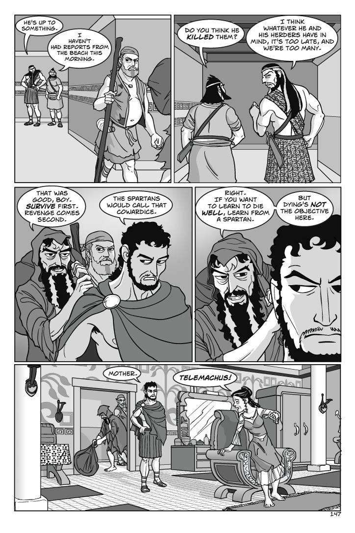 Panel 1
Eurymachus seethes as he watches the three vanish around the corner.  Antinous looks puzzled, and worried.
eurymachus
He's up to something.
Panel 2
Eurymachus and Antinous continue down the corridor. Eurymachus casts a furtive look over his shoulder.
ANTINOUS
I haven't had reports from the beach this morning.  Do you think he killed them?
eurymachus
I think whatever he and his herders have in mind, it's too late, and we're too many.
Panel 3
Telemachus, Odysseus and Eumaeus continue their walk toward the queen's rooms.  Eumaeus looks warily, pissily over his shoulder, watching for any attack.  Odysseus, standing straighter now, looks boldly straight ahead while Telemachus tries to figure him out.
odysseus
That was good, boy. Survive first.  Revenge comes second.
 telemachus
The Spartans would call that cowardice.

Panel 4
2-shot Odysseus and Telemachus
odysseus
Right.  If you want to learn to die well, learn from a Spartan.  But dying's not the objective here.
Panel 5
INT. PENELOPE'S CHAMBER
Telemachus enters, tossing his helmet aside in his hurry to reach Penelope.  As Penelope sees him, she rises half out of her chair in shock and overwhelmed by joy, also anxious to get to him.  Odysseus stands in the doorway, discreetly, watching warily but not entering as he discreetly leaves the bag just inside, while Eumaeus stands just beyond, anxiously guarding the doorway.
telemachus
Mother.
penelope
Telemachus!    