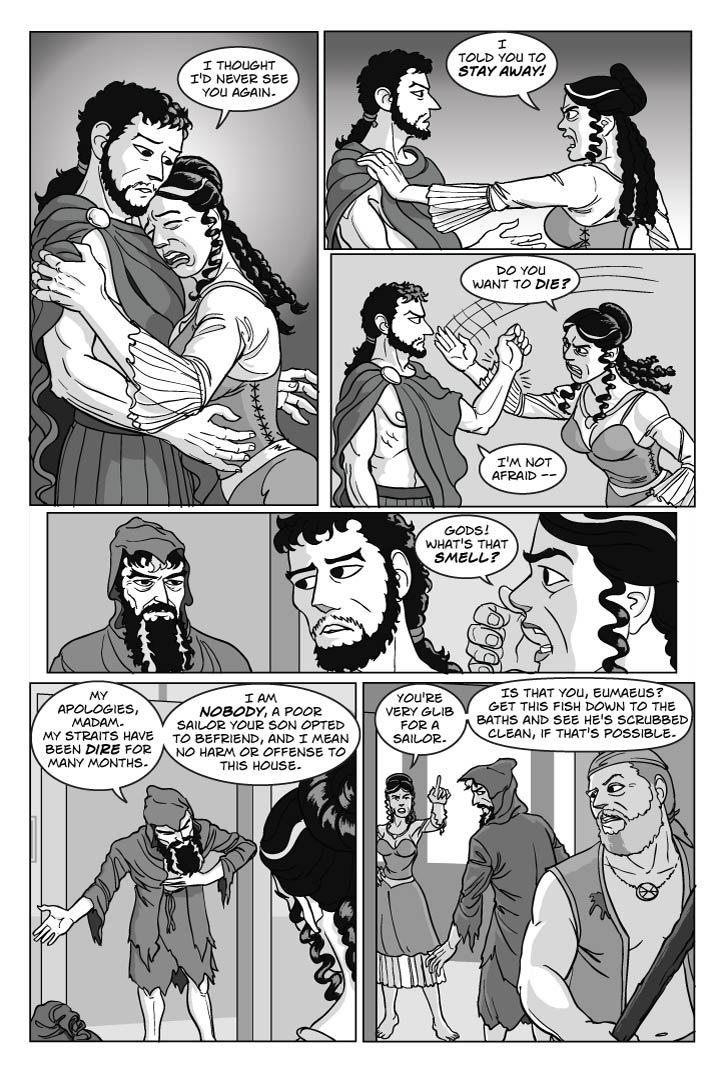 Panel 1
Penelope rushes up to embrace her son, burying her face in his shoulder. He's taken a bit aback.
penelope
I thought I'd never see you again.
Panel 2
To his surprise, Penelope is abruptly angry and pushes him back.  She swings an arm to slap him while glaring furiously at him, and his own temper flares as he blocks her hand.
PENELOPE
I told you to stay away!  Do you want to die?
TELEMACHUS
I'm not afraid –
Panel 3
Penelope suddenly winces and gags.
Penelope
Gods!  What's that smell?
Panel 4
Odysseus takes a step inside the door and bows low, as Penelope turns her haughty disgust his way.  Telemachus also looks at him, impatient about the interruption.
ODYSSEUS
My apologies, madam.  My straits have been dire for many months.  I am nobody, a poor sailor your son opted to befriend, and I mean no harm or offense to this house.

Panel 5
Penelope appraises this strange man, one hand on hip and the other covering her mouth for the stench. Eumeaus turns to face her as she addresses him.
penelope
You're very glib for a sailor.

Is that you, Eumaeus?  Get this fish down to the baths and see he's scrubbed clean, if that's possible.    