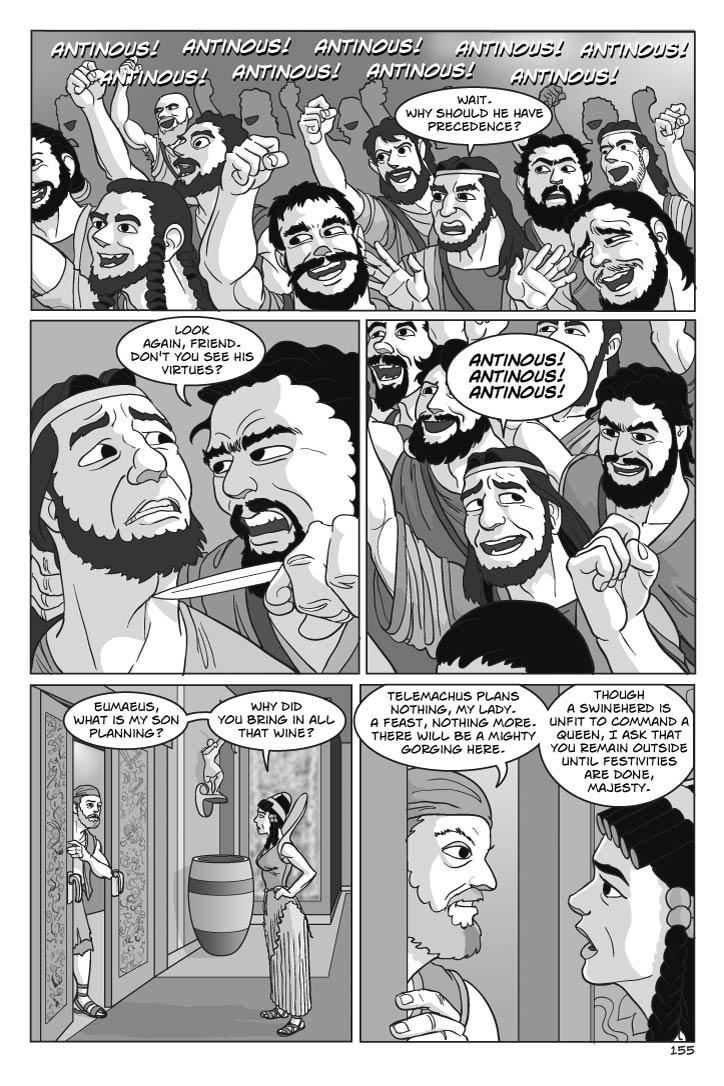 Panel 1
CROSS-SECTION of the suitors: While some are pumping fists in the air and shouting Antinous' name, ONE SUITOR looks on, angered and doubtful, unnoticing ONE OF ANTINOUS' MEN behind him who looks at him with loathing and starts to draw a knife.
SFX
ANTINOUS! ANTINOUS! ANTINOUS!
Suitor
Wait.  Why should he have precedence?
Panel 2
ONE SUITOR looks back over his shoulder with fearful eyes as Antinous' man reaches around him to trace One Suitor's neck with the knife blade, 
MAN WITH KNIFE
(whispering)
Look again, friend.  Don't you see his virtues?
Panel 3
One Suitor starts to pump his arm and shout as well.
SUITOR
ANTINOUS! ANTINOUS! ANTINOUS!
SFX
ANTINOUS! ANTINOUS! ANTINOUS!
Panel 4
IN CORRIDOR outside the Great Hall, Penelope watches suspiciously, with a little concern, as Eumaeus, with a slight deferential bow to her, backs back into the Great Hall, pulling the door closed behind him.
PENELOPE
Eumaeus, what is my son planning?  Why did you bring in all that wine?

Panel 5
Eumaeus and Penelope.
EUMAEUS
Telemachus plans nothing, my lady.  A feast, nothing more.  There will be a mighty gorging here.  
Though a swineherd is unfit to command a queen, I ask that you remain outside until festivities are done, majesty.

    
