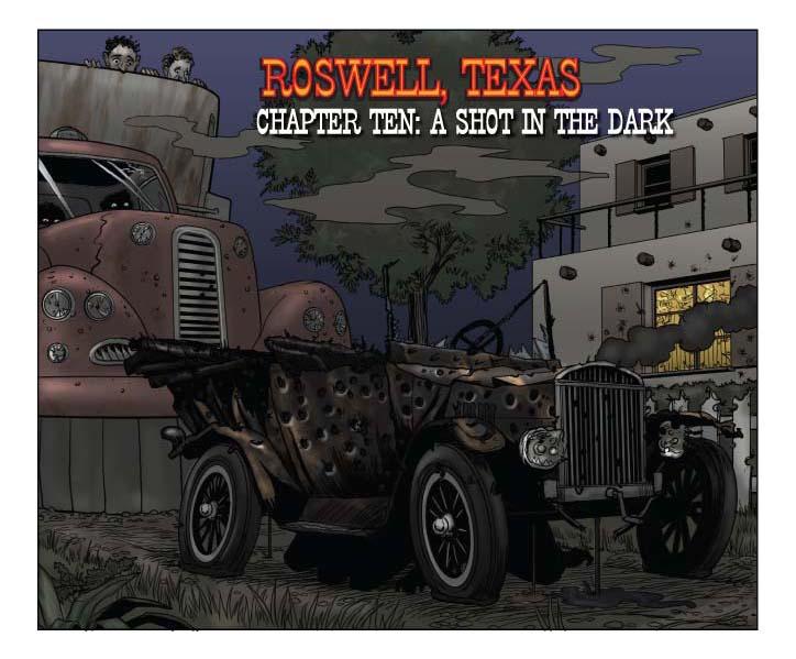   ROSWELL, TEXAS: THE GRAPHIC NOVEL

CHAPTER TEN: A SHOT IN THE DARK

PAGE 209

Four Panels

PANEL ONE (upper half of page)

TITLE INSET: A SHOT IN THE DARK

    The now bullet-riddled Model T Ford, which we're viewing head-on 
from the front. The car is absolutely shot to pieces, with more bullet 
holes visible than metal, and all four tires flat. There's nothing 
left of the windshield, and the radiator is steaming from assorted 
holes. 

    Fluid is dribbling out everywhere.

    Immediately behind the Ford, we see the virtually bulletproof 
hovertruck looming, with Alphonse and Gaston peeking over the edge 
like a pair of twin Kilroys, now that the shooting seems to be over 
with.

