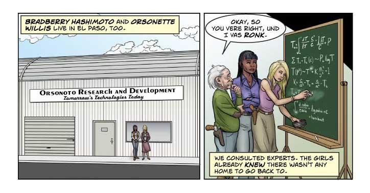 PANEL ONE (upper lefthand quadrant of page)

    Bradberry Hashimoto and Orsonette Willis in front of a low, 
corrugated industrial park type building with a sign: Orsonoto 
Research & Development -- Tomorrow's Technology Today. Both girls 
stand in front of it proudly, as if having a formal picture made.

Bettie Mae (tiny inset): Bradberry Hashimoto and Orsonette Willis 
live in El Paso, too.

......................................................................
 
PANEL TWO (upper righthand quadrant of page)

    A huge wooden-framed freestanding blackboard, covered with higher 
mathematical squiggles. Bradberry watches as Orsonette erases 
something and writes something else in its place. She has chalk in 
one hand and an eraser in the other.

    The person who did the original writing looks on, scratching his 
head. It's Albert Einstein with his wild white hair, ratty old 
sweater, jeans, and cowboy boots. Like all good Texicans, he wears a 
pistol.

Einstein: Okay, so you vere right, und I vas ronk.

Wild Bill (tiny inset): We consulted experts. The girls already knew 
there wasn't any home to go back to.
  