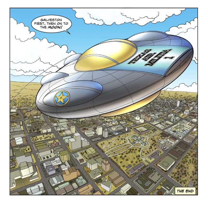  PANEL THREE (lower _two-thirds_ of page)

    In a spectacular panel, We're looking down on Austin from several 
thousand feet. Immediately below us is a flying saucer identical to 
the one that crashed seventeen years ago on Bettie Mae's ranch -- 
except that it's emblazoned with the words Air Militia One a Texas 
flag, and several ads for commercial products.

    There's some smoke or vapor (probably a contrail) below the craft 
as it rises straight up.

Voice (from inside the ship): Galveston first, then on to the Moon!



#END#
 