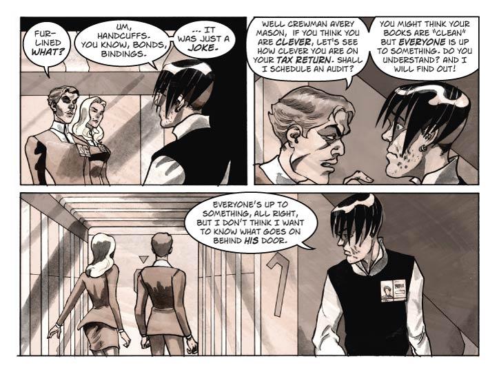 Strip 9

Panel 1 
A moment after the previous strip’s last panel.
Guy has turned and is glaring darkly at the crewman, who’s sly smile is fading. Fiorella can be seen just behind Guy.

Guy:  Fur-lined what?

Crewman: Um, handcuffs. You know, bonds, bindings. … It was just a joke.


Panel 2
Guy is not a physically imposing man but he is totally in the crewman’s face now, exuding the Force of Authority against the hapless scrounger, who is cringing now.

Guy: Well crewman Avery Mason, I see by your tag that you are from Earth and work for the ship's catering crew. If you think you are clever, let's see how clever you are on your tax return. Shall I schedule an audit?

Guy (2): You might think your books are 'clean' but everyone is up to something. Everyone, do you understand? And I will find out!


Panel 3. 
Guy and Fiorella walk away down the corridor, the crewman watches them go and mutters to himself.

Crewman: Everyone’s up to something, all right, but I don’t think I want to know what goes on behind his door.
    