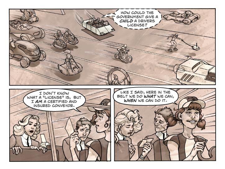 Strip 19 

Panel 1
Wide panel, the golf cart is now merged with other fast-moving traffic. A wild variety of other conveyances, including bicycles, tricycles, quads, and six-wheelers. Even roller-skates. If room permits show pedestrians glide-walking along slightly elevated (half-meter) side-walks. Guy is leaning over to Fiorella to whisper at her.

Guy (whisper): How could the government give a child a drivers license?

Panel 2
Three-shot of Guy, Fiorella and Babbette in the cart. Babbette is handing a card back toward her passengers.

Babbette: I don’t know what a 'license' is,  but I am a certified and insured conveyor.


Panel 3. 
Same shot. Guy and Fiorella are both looking at the card. Babbette continues driving.

Babbette: Like I said, here in the Belt we do what we can, when we can do it.
         