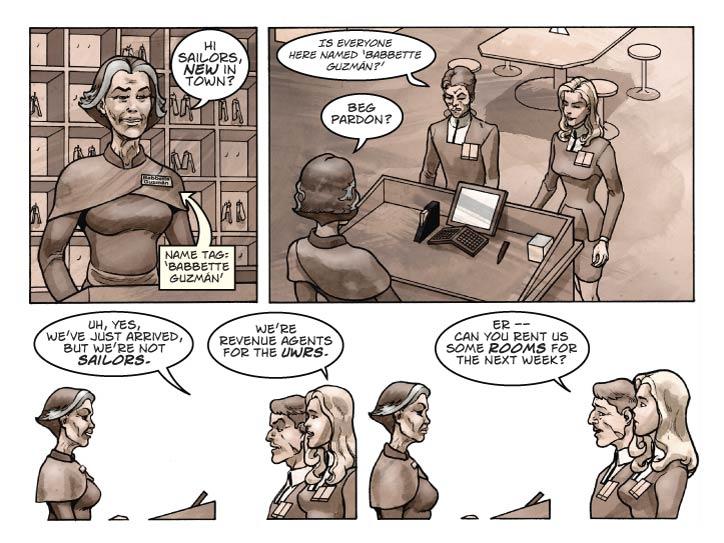 Strip 23

Panel 1
We get our first good look at the cashier, from Guy’s POV:  Looking 60-ish, 168 cm tall, rail thin but with large breasts – she was probably a knock-out in her youth and still doesn’t look bad. Dark hair streaked with grey. She wears a name tag marked 'Babbette Guzmán' and a friendly smile.

Babbette:  Hi sailors, new in town?

Panel 2
Looking over Babette’s shoulder at Guy. Fiorella has just reached the counter. Guy is looking confused. (For this sequence it may be best to have Babbette on the left side of the panels.)

Guy (murmers): Is everyone here named ‘Babbette Guzmán?’

Babbette (out loud): Beg pardon?

Panel 3
Three-shot of smiling Babbette, Guy, Fiorella.

Guy: Uh, yes, we’ve just arrived, but we’re not sailors.

Guy (2): We’re revenue agents for the UWRS.


Panel 4
Same shot, except Babbette’s smile has disappeared.  Fiorella gives a sideways glance at Guy.

Guy: Er – can you rent us some rooms for the next week?
    