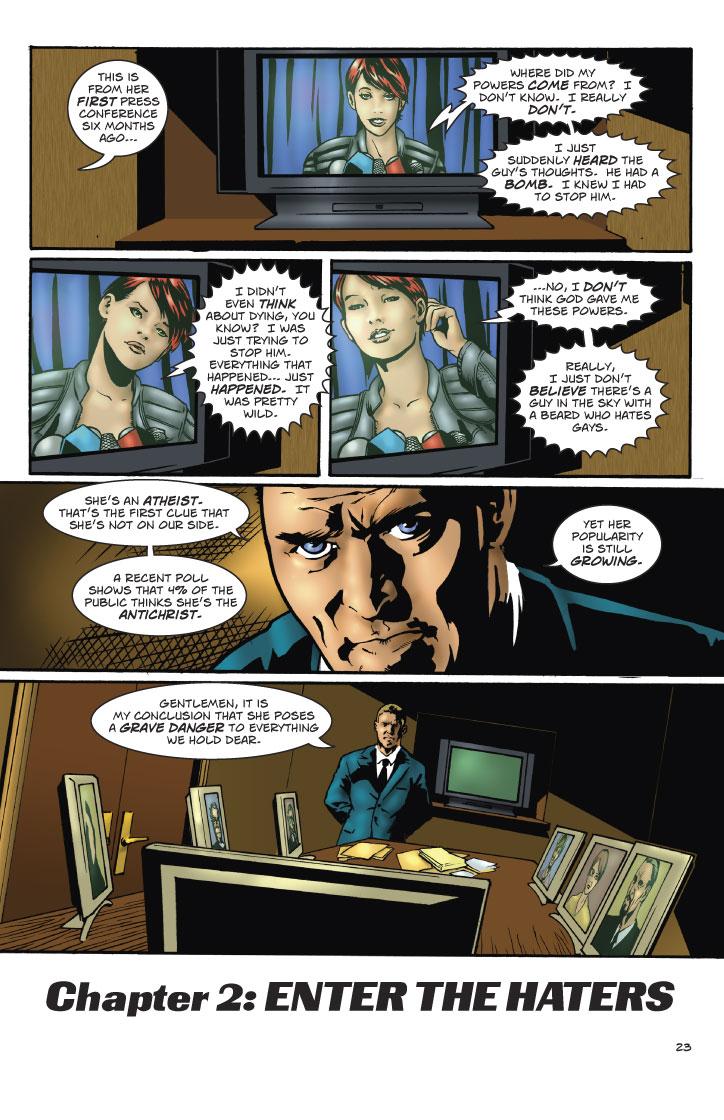 VENKOW: THIS IS FROM HER FIRST PRESS CONFERENCE SIX MONTHS AGO...
SUSAN: WHERE DID MY POWERS COME FROM? I DON'T KNOW. I REALLY DON'T. I JUST SUDDENLY HEARD THE GUY'S THOUGHTS. HE HAD A BOMB. I KNEW I HAD TO STOP HIM.
SUSAN: I DIDN'T EVEN THINK ABOUT DYING, YOU KNOW? I WAS JUST TRING TO STOP HIM. EVERYTHING THAT HAPPENED... JUST HAPPENED. IT WAS PRETTY WILD.
SUSAN: ... NO, I DON'T THINK GOD GAVE ME THESE POWERS. REALLY, I JUST DON'T BELIEVE THERE'S A GUY IN THE SKY WITH A BEARD WHO HATES GAYS.
VENKOW: SHE'S AN ATHEIST. THAT'S THE FIRST CLUE THAT SHE'S NOT ON OUR SIDE. A RECENT POLL SHOWS THAT 4% OF THE PUBLIC THINKS SHE'S THE ANTICHRIST. YET HER POPULARITY IS STILL GROWING.
VENKOW: GENTLEMEN, IT IS MY CONCLUSION THAT SHE POSES A GRAVE DANGER TO EVERYTHING WE HOLD DEAR.
CHAPTER 2: ENTER THE HATERS