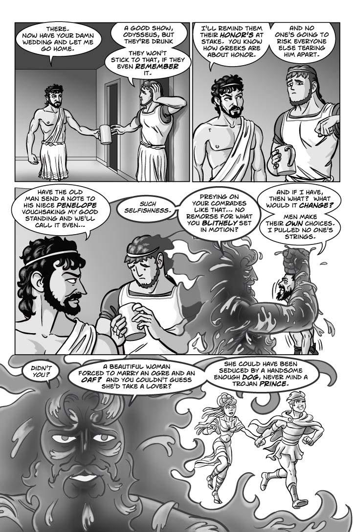 5. CORRIDOR OUTSIDE GREAT HALL, where Menelaus leans against a wall, watching with a mixture of admiration and suspicion as Odysseus comes out.  Odysseus is the furthest thing from drunk now, as he shoves his mug into Menelaus' hands and Menelaus takes it without thinking.
ODYSSEUS 11
There.  Now have your damn wedding and let me go home.
MENELAUS 12
A good show, Odysseus, but they're drunk.
MENELAUS 13
They won't stick to that, if they even remember it.
      
1. Odysseus glances at Menelaus with amusement and contempt.  Menelaus studies him, but doesn't quite understand.
ODYSSEUS 1
I'll remind them their honor's at stake.  You know how Greeks are about honor.
ODYSSEUS 2
And no one's going to risk everyone else tearing him apart.
2. Odysseus stops to smirk back at Menelaus, who looks at the mug in his hand as if only now realizing it was there and wondering where it came from.  But the edge of the panel adjacent to the next panel should dissolve into it.
ODYSSEUS 3
Have the old man send a note to his niece Penelope vouchsaking my good standing and we'll call it even…
CAPTION 4
Such selfishness.
3. EXT. THE AEGEAN SEA – DAY.  Poseidon, sneering at him, continues to dangle Odysseus by his hair, just above the water.  The flotsam Odysseus was clinging to is floating away.
POSEIDON 5
Preying on your comrades like that… No remorse for what you blithely set in motion?
ODYSSEUS 6
And if I have, then what?  What would it change?
ODYSSEUS 7
Men make their own choices.  I pulled no one's strings.
4. CLOSE-UP Poseidon, smiling darkly, his eyes intense and fearsome.  Over Poseidon's shoulder is the symbolic image of handsome PARIS, IN THE PAST, running toward us through the night, with HELEN in tow.  The beautiful people.  Helen looks frightened and concerned, but Paris only looks confident, determined, happy.
CAPTION 8
Didn't you?
CAPTION 9
A beautiful woman forced to marry an ogre and an oaf?  And you couldn't guess she'd take a lover?
CAPTION 10
She could have been seduced by a handsome enough dog, never mind a Trojan prince.
  