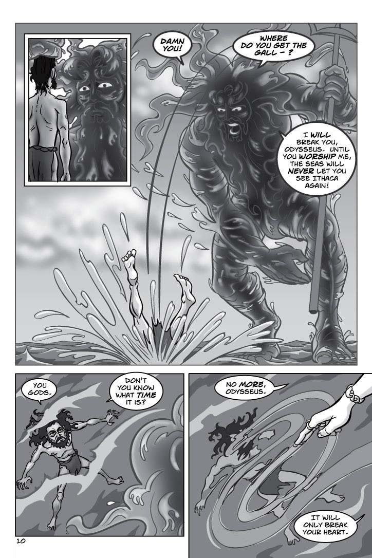 1. Poseidon gapes at Odysseus in disbelief that a mere mortal would have the gall to talk to him that way.  Odysseus continues looking at him blandly.
No dialogue.
2. Angrily, Poseidon hurls Odysseus into the sea.  Odysseus smashes violently through the surface, sending seafoam spraying everywhere.
POSEIDON 1
Damn you!  Where do you get the gall - ?
POSEIDON 2
I will break you, Odysseus.  Until you worship me, the seas will never let you see Ithaca again!
3. Poseidon looks down mercilessly as Odysseus sinks beneath the waves, and angrily, as if looking forward to continuing Odysseus' torment as long as possible.  But Odysseus looks up at him with cold defiance.
ODYSSEUS 3
You gods.
ODYSSEUS 4
Don't you know what time it is?
4. Odysseus, still looking defiant, sinks away from us beneath the water, his body still limp and helpless.  But a WOMAN'S BEAUTIFUL HAND, bedecked by exotic rings and bracelet, runs through the water, disturbing and dispersing the scene.
CIRCE (OP) 5
No more, Odysseus.
CIRCE (OP) 6
It will only break your heart.
    