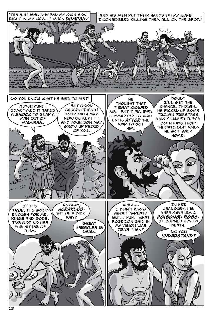  1. FLASHBACK – THE ITHICAN FIELDS – DAY.  Odysseus looks over the crest of his plow in horror as Agamemnon impersonally tosses a screaming INFANT to the ground right in front of the plow.  Other GREEKS hold back a shrieking PENELOPE, who's trying to get to the baby.
CAPTION 1
‘The shitheel dumped my own son right in my way.  I mean dumped.’
CAPTION 2
‘And his men put their hands on my wife.  I considered killing them all on the spot.’
2. FLASHBACK.  Odysseus, who's seething but keeping himself under control, walks alongside the jolly, smirking Agamemnon, who has an arm around Odysseus' shoulders in comradeship – but there's more than a suggestion of coercion about it.
CAPTION 3
‘Do you know what he said to me?’
AGAMEMNON 4
Never mind.  Sometimes it takes a shock to snap a man out of madness.
AGAMEMNON 5
But good cheer, friend!  Your oath may now be kept – and your son may grow up proud of you.
3. OUT OF FLASHBACK.  Circe smiles and dangles the grapes teasingly just above Odysseus' lips.  Odysseus is darkly amused.
ODYSSEUS 6
He thought that threat cowed me.  But I figured it smarter to wait until after the war to gut him.
ODYSSEUS 7
Doubt I'll get the chance, though.  He picked up some Trojan priestess who claimed they'd both have their throats slit when he got back home.
4. Odysseus starts to sit up and reaches for a great cup of wine.  Circe's mood grows more unsettled.
ODYSSEUS 8
If it's true, it's good enough for me.  Kings and gods, I've got no use for either of them.
ODYSSEUS 9
Anyway, Herakles.  Bit of a dick.  Why?
CIRCE 10
Great Herakles is dead.
5. Odysseus looks at Circe curiously, as she kneels before him and looks away grimly, as if relating bad news and not happy to be doing it.
ODYSSEUS 11
Well…  I don't know about ‘great,’ but… huh.  What Poseidon said in my –vision was true then?
CIRCE 12
In her jealousy, his wife gave him a poisoned robe.  It burned him to death.
CIRCE 13
Do you understand?
