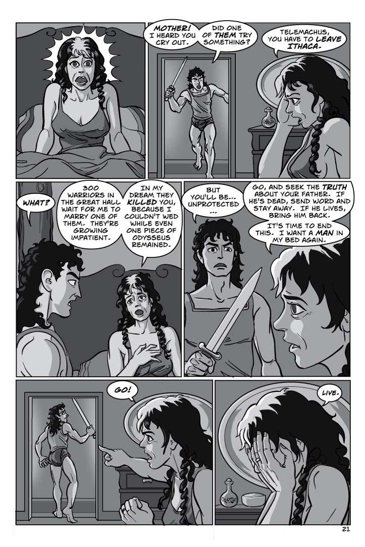 1. ITHACA - NIGHT.  CLOSE-UP PENELOPE, in her opulent bed, abruptly waking with a fright.  She's a handsome woman, in middle age, and we still see in her the ravishing beauty of her youth.
No dialogue.
2. TELEMACHUS – looking much like a 21 year old Odysseus, with slightly more girlish features – burst into Penelope's bedchamber in alarm.  His sword is drawn, he's ready for action.  Penelope sits up in bed, her face white and drawn, like she has seen something otherworldly and can't quite catch her breath.
TELEMACHUS 1
Mother!  I heard you cry out.
TELEMACHUS 2
Did one of them try something?
PENELOPE 3
Telemachus, you have to leave Ithaca.
3. Telemachus lowers his sword and stares at Penelope in dumb shock.  She still stares off at nothing in breathless shock.
TELEMACHUS 4
What?
PENELOPE 5
300 warriors in the great hall wait for me to marry one of them.  They're growing impatient.
PENELOPE 6
In my dream they killed you, because I couldn't wed while even one piece of Odysseus remained.
4. Penelope looks hard at Telemachus, who's still bewildered.
TELEMACHUS 7
But you'll be… unprotected…
PENELOPE 8
Go, and seek the truth about your father.  If he's dead, send word and stay away.  If he lives, bring him back.
PENELOPE 9
It's time to end this.  I want a man in my bed again.
5. Penelope shouts vehemently at Telemachus, who has turned and run.
PENELOPE 10
GO!
6. Penelope sadly puts her head in her hands, as her tears start to flow.
PENELOPE 11
(tiny)
Live.
  
