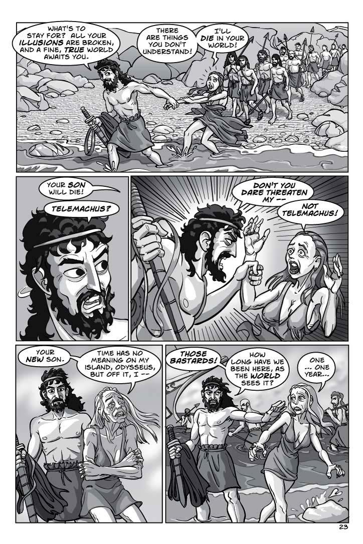  1. Still laughing and dragging Circe along, still with his band of sailors dragging behind in bewilderment, Odysseus marches into the shallow ocean water of a rocky beach.  Though she can't break his grip, Circe pulls back hard, trying to break free, as she starts to panic.
ODYSSEUS 1
What's to stay for?  All your illusions are broken, and a fine, true world awaits you.
CIRCE 2
There are things you don't understand!
CIRCE 3
I'll die in your world!
2. CLOSE-UP REACTION SHOT Odysseus, his eyes popping with sudden rage.
CIRCE (OP) 4
Your son will die!
ODYSSEUS 5
Telemachus?
3. Still holding Circe's wrist, Odysseus turns with a fist raised, ready to strike her down.  He practically trembles with rage, and Circe backs down as best she can, terrified for her life.  But she is no longer young and seductive, she is aging and well on her way to being cronish.
ODYSSEUS 6
DON'T YOU DARE THREATEN MY –
CIRCE 7
NOT TELEMACHUS!
4. In shock, Odysseus stares down at Circe, who is now growing very old as she squats in the water, arms wrapped around her knees, her face turned halfway away from him as her tears begin to flow.
CIRCE 8
Your new son.
CIRCE 9
Time has no meaning on my island, Odysseus, but off it, I –
5. Odysseus angrily forces Circe stumbling back onto the shore, while he remains up to his ankles in the water.  She's a little alarmed, unsure of what he might do.
ODYSSEUS 10
Those BASTARDS!
ODYSSEUS 11
How long have we been here, as the world sees it?
CIRCE 12
One ... one year ...
 