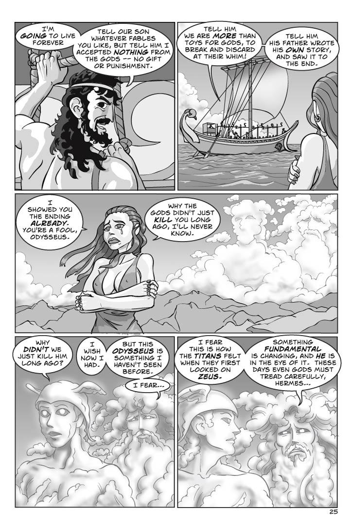1. Starting up a rope ladder to the ship, Odysseus looks back at ‘us’ with a charming smile and an almost sinister twinkle in his eye.
ODYSSEUS 1
I'm going to live forever.
ODYSSEUS 2
Tell our son whatever fables you like, but tell him I accepted nothing from the gods – no gift or punishment –
2. Circe sadly watches Odysseus scramble up the rope ladder, to the ship's deck.  The sails are going up.
ODYSSEUS 3
Tell him we are more than toys for gods, to break and discard at their whim!
ODYSSEUS 4
Tell him his father wrote his own story, and saw it to the end.
3. Circe stands on the shore, sadly watching the ship sail toward the horizon.  High clouds on the horizon seem to be taking the rough shapes of gods.
CIRCE 5
I showed you the ending already.  You're a fool, Odysseus.
CIRCE 6
Why the gods didn't just kill you long ago, I'll never know.
4. The clouds have taken the rough shapes of POSEIDON and HERMES, who look down at the ship sailing the empty blue sea far below.  Poseidon is surly, while Hermes is merely curious.
HERMES 7
Why didn't we just kill him long ago?
POSIEDON 8
I wish now I had.
POSEIDON 9
But this Odysseus is something I haven't seen before.  I fear…
5. TWO SHOT Hermes looks at Poseidon with quizzical amusement, while Poseidon looks filled with dread.  They're both still in cloud form.
POSEIDON 10
I fear this is how the Titans felt when they first looked on Zeus.
POSEIDON 11
Something fundamental is changing, and he is in the eye of it.  These days even gods must tread carefully, Hermes…
  