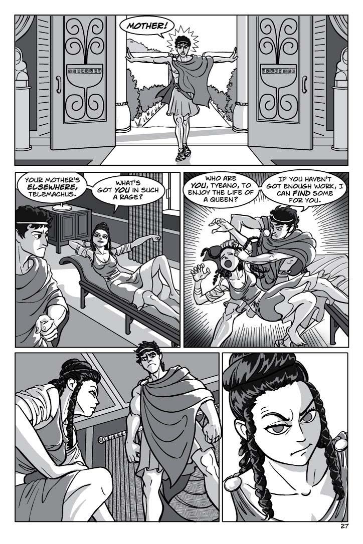 1. INT. PENELOPE'S PALACE.  Telemachus slams the doors open and starts in.  He's furious.  The place is bright and opulent, lots of marble and silk, and Mediterranean colors.
TELEMACHUS 1
MOTHER!
2. Telemachus looks over, with rage and insult, to see a beautiful  girl about his age, Penelope's handservant TYEANO, lounging about on a divan.  She stretches, catlike, and half-looks at him, smiling.  There's something mocking yet seductive in her expression.
TYEANO 2
Your mother's elsewhere, Telemachus.
TYEANO 3
What's got you in such a rage?
3. Tyeano winces in pain and flails as Telemachus angrily yanks her off the divan by the hair.
TELEMACHUS 4
Who are you, Tyeano, to enjoy the life of a queen?
TELEMACHUS 5
If you haven't got enough work, I can find some for you.
4. Tyeano snarls at Telemachus as she picks herself up off the floor.  He glares down at her with imperious fury, as if silently daring her to strike back.
No dialogue.

5. Medium close-up on Tyeano,  regaining her compusure. You can almost see the gears turning in her head.
  