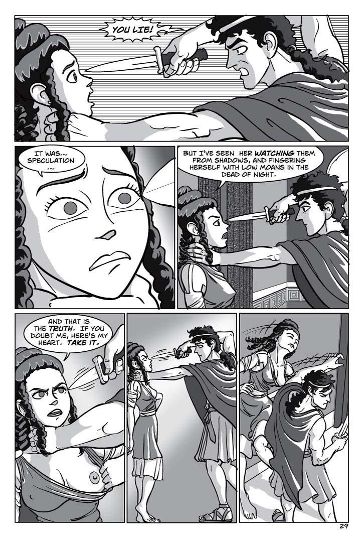 1. Telemachus snaps with rage, draws his dirk, and shoves Tyeano against a wall, pinning her neck there with one hand while holding the point of the dirk to her eye.  She looks at it fearfully, in dread, as though she's wondering whether she overplayed her hand.
TELEMACHUS
You LIE!
2. Closer in on Tyeano – we can still see Telemachus’ dagger pointed at her face. she regains composure, looks at him hard, with cold contempt

TYEANO
It was… speculation…

(2) But I've seen her watching them from shadows, and fingering herself with low moans in the dead of night.

3. Pull viewpoint back a bit to show both of them. She pulls aside her gown, revealing her left breast, as the dirk trembles in his hand before it
TYEANO
And that is the truth.  If you doubt me, here's my heart.  Take it.



4. Telemachus stands tentatively, nervous, his hand still on her throat as he decides whether to stab her through the heart or let her go.  Tyeano seems to be holding her breath, waiting, trying to keep her terror from showing.
No dialog

5. Telemachus shoves her away, almost but not quite knocking her over.
No dialog
    