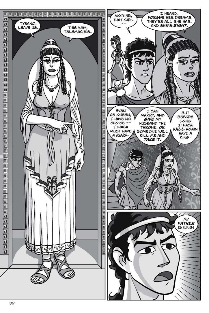 1. PENELOPE enters, gracing neither of them with so much as a glance. Make this a tall, large panel, presenting the queen in full arraignment. We should see a bit of Teano kneeling on the left and Telemachus standing on the right.
PENELOPE
Tyeano, leave us.  This way, Telemachus.
2. Telemachus follows his mother into an ante-chamber, while we see Tyeano exiting through another doorway in the background.  Penelope doesn’t look at her son.
TELEMACHUS
Mother, that girl –
PENELOPE
I heard.  Forgive her dreams, they’re all she has.  And she’s right.  
3. Penelope walks up a stairway, Telemachus trailing her like a duckling.
PENELOPE
Even as queen, I have no choice – Ithaca must have a king.  I can marry, and give my husband the throne, or someone will kill me and take it.  But before long Ithaca will again have a king.

4.  Close-up on Telemachus, looking both angry and dismayed by what he’s hearing.

TELEMACHUS
My father is king!
    
