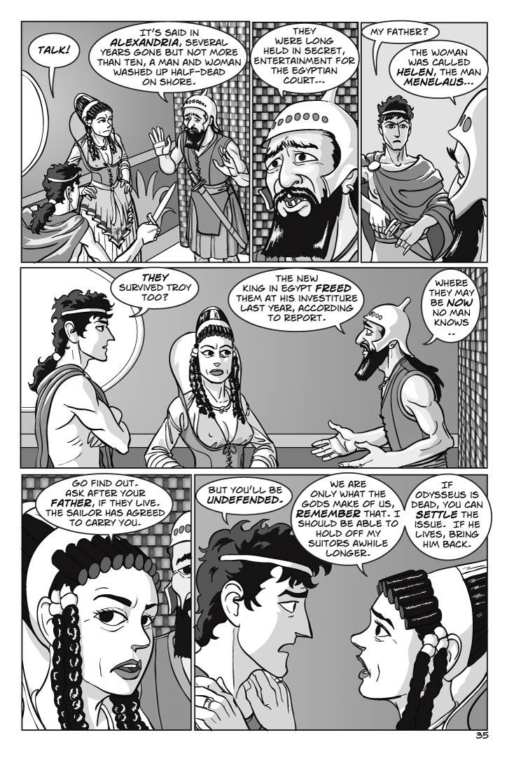 1. Overhead shot at Telemachus, Penelope and the sailor.
TELEMACHUS
Talk!
PHOENICIAN
It’s said in Alexandria, several years gone but not more than ten, a man and woman washed up half-dead on shore.  They were long held in secret, entertainment for the Egyptian court…

2. Telemachus (returning his dagger to its sheath) and the Phoenician
TELEMACHUS
My father?
PHOENICIAN
The woman was called Helen, the man Menelaus…

3. Telemachus, Penelope and the Phoenician
TELEMACHUS
(to Penelope)
They survived Troy too?
PHOENICIAN
The new king in Egypt freed them at his investiture last year, according to report.  Where they may be now no man knows.. 

4. Penelope and Telemachus, Phoenician in the background
PENELOPE
(to Telemachus)
Go find out.  Ask after your father, if they live.  The sailor has agreed to carry you.
TELEMACHUS
But you’ll be undefended.

5. Two-shot of Telemachus and Penelope, placing both her hands on his shoulders.
PENELOPE
We are only what the gods make of us, remember that. I should be able to hold off my suitors awhile longer.  If Odysseus is dead, you can settle the issue.  If he lives, bring him back.
  