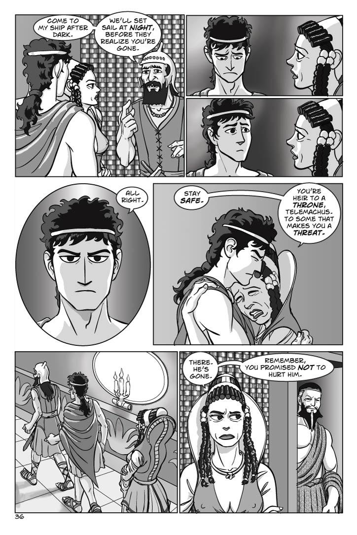 1.  The Phoenecian steps forward to speak to Telemachus
PHOENICIAN
Come to my ship after dark.  We’ll set sail at night, before they realize you’re gone.
2. Telemachus ponders this uneasily; leaving his mother hurts his dignity, sneaking off the island hurts his pride.  
No dialog

3. He glances at his mother, sees Penelope’s concern for him.
TELEMACHUS
All right.

4. Penelope hugs him, a mother now and not a queen.
PENELOPE
Stay safe.  You’re heir to a throne, Telemachus.  To some that makes you a threat.

5. Penelope watches as Telemachus and the Phoenician hurry off.  
No dialog

6. When they’re out of sight, Eurymachus steps from the shadows behind Penelope, who was aware he was there.
PENELOPE
There.  He’s gone.  Remember, you promised not to hurt him.
  