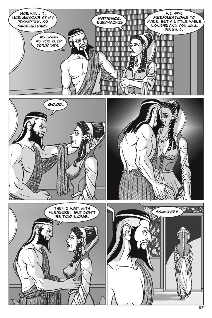 1.  Penelope turns to face Eurymachus.

EURYMACHUS
Nor will I, nor anyone at my prompting or machinations.  As long as you keep your side.
PENELOPE
Patience, Eurymachus.  We have preparations to make, but a little while longer and you will be king.

2. Eurymachus moves in close and puts one hand behind Penelope’s head.
EURYMACHUS
Good.

3. Eurymachus kisses Penelope savagely while squeezing hard at the crotch of her gown with a hand.  Penelope neither resists nor responds, she’s just inert in his hands.  
No dialog

4. He backs off, smiling at his power over her, ignoring the look she’s giving him.
EURYMACHUS
Then I wait with pleasure.  But don’t be too long.

5.  Eurymachus snickers as Penelope leaves.  
    