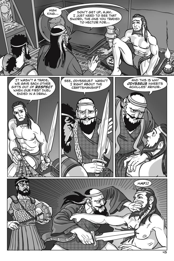 Interior of Ajax’ tent. Ajax is sitting alone in his underwear, looks up startled to see them.
AJAX
High king…
AGAMEMNON
Don’t get up, Ajax.  I just need to see that sword, the one you traded to Hector for…

AJAX
(finding sword)
It wasn’t a trade, we gave each other gifts out of respect when our first duel ended in a draw.
AGAMEMNON
Right, right.
(takes sword, examines it)
See, Odysseus?  Wasn’t I right about the craftsmanship?
(leans in close to surprised Ajax)
And this is why Odysseus inherits Achilles’ armor.
Agamemnon runs Ajax through with the sword, and cups Ajax’s mouth to muffle the scream.
    