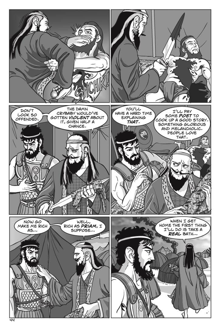  With great effort, Agamemnon twists the sword, and Ajax’s eyes roll up in his head as his limbs go limp.  Ajax lies dead on the floor of the tent as Agamemnon wipes the blood off the sword with Ajax’s cloak.  Odysseus looks a little ill.
AGAMEMNON
Don’t look so offended.  The damn crybaby would’ve gotten violent about it, given half a chance.
ODYSSEUS
You’ll have a hard time explaining that.
Agamemnon and Odysseus exit the tent.
AGAMEMNON
I’ll pay some poet to cook up a good story.  Something glorious and melancholic.  People love that.  Now go make me rich as… well, rich as Priam, I suppose…
(Agamemnon walks off)
When I get home the first thing I’ll do is take a real bath…
  