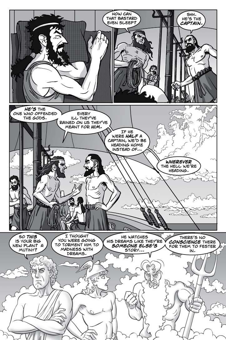 EXTERIOR DECK OF ODYSSEUS’ SHIP.  Odysseus sleeps there restlessly as his MEN go about the sailing duties.  TINNEUS and DANNUS watch Odysseus darkly.
DANNUS
How can that bastard even sleep?
TINNEUS
Shh.  He’s the captain.
DANNUS
He’s the one who offended the gods.  Every ill they’ve rained on us they’ve meant for him.  If he were half a captain, we’d be heading home instead of… wherever the hell we’re heading.
OVERHEAD, the phantom gods APOLLO, POSEIDON and HERMES look down on the ship.  APOLLO’s bored, POSEIDON intense with cold rage, HERMES amused.
HERMES
So this is your big new plan?  A mutiny?  I thought you were going to torment him to madness with dreams.
POSEIDON
He watches his dreams like they’re someone else’s story, there’s no conscience there for them to fester in.
  