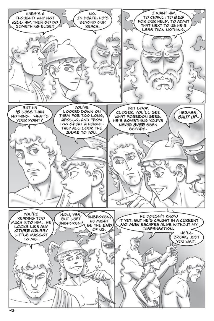 APOLLO
Here’s a thought: why not kill him then go do something else?
POSEIDON
No.  In death, he’s beyond our reach.  I want him to crawl, to beg for our help, to admit that next to us he’s less than nothing.
APOLLO
But he is less than nothing.  What’s your point?
HERMES
You’ve looked down on them for too long, Apollo, and from too great a height.  They all look the same to you.  But look closer, you’ll see what Poseidon sees.  He’s something you’ve never ever seen before.
POSEIDON
Hermes, shut up.
APOLLO
(looking hard)
You’re reading too much into him.  He looks like any other grubby little maggot to me.
HERMES
Now, yes, but left unbroken?  Unbroken, he might be the end of us.
POSEIDON
He doesn’t know it yet, but he’s caught in a current no man escapes alive without my dispensation.  He’ll break, just you wait.
    
