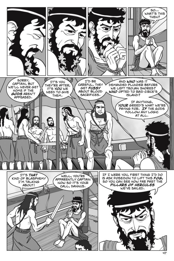 ON THE SHIP’S DECK
Odysseus’ eyes flutter open.  Finding himself bound hand and foot, he sits up awkwardly but is less angry than quizzical.  Dannus stands over him tensely while Tinneus stands a little farther back, and is more wary.  Other crew members seem to be split into two factions, Dannus’ faction holding back the others.  A thick fog surrounds the ship now.
ODYSSEUS
So… what’s this then?
DANNUS
Sorry, captain, but we’ll never get home if the gods aren’t appeased.  It’s you they’re after, it’s you we need to give them.
ODYSSEUS
I’d be careful, they get fussy about blood sacrifices.  And who was it demanded plunder before we left Trojan shores?  Who opted to raid Circe’s island?  If anything, your greed’s what we’re paying for.  If the gods follow any logic at all.
DANNUS
(outraged, draws sword)
It’s that kind of blasphemy I’m talking about!
ODYSSEUS
Well, you’re apparently captain now so it’s your call, Dannus.  If I were you, first thing I’d do is ask Poseidon to lift this fog, so you can see how far past the pillars of Hercules we’ve sailed.
    