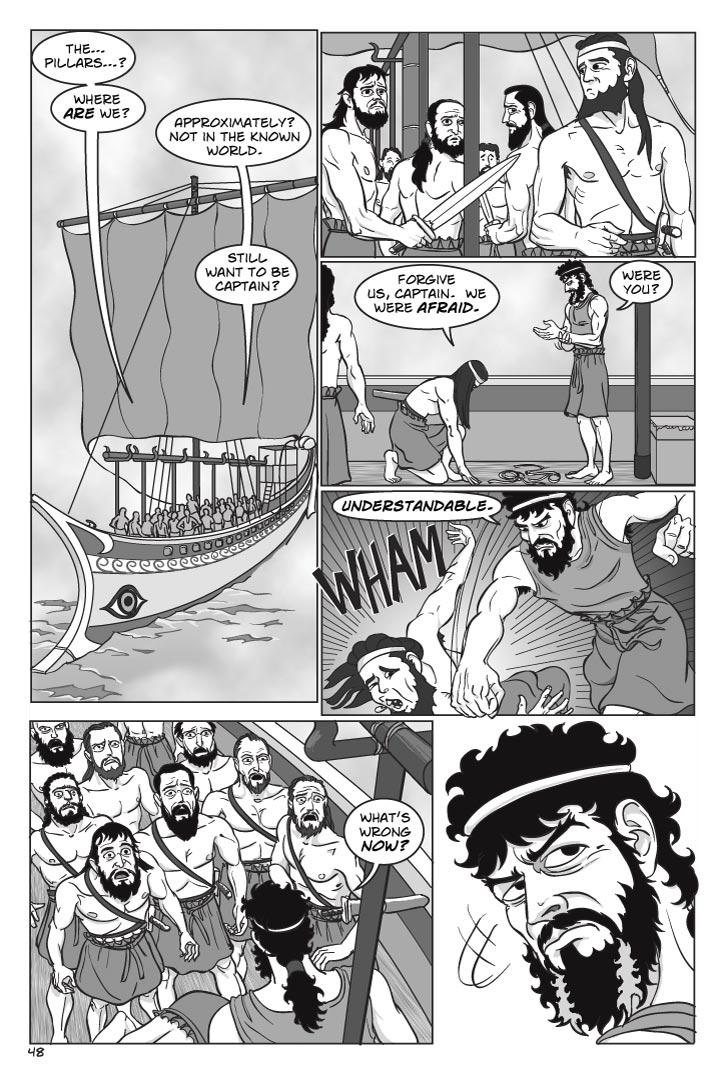 
DANNUS
The… pillars…?  Where are we?
ODYSSEUS
Approximately?  Not in the known world.  Still want to be captain?
Dannus looks nervously over his shoulder to see his own men growing nervous and uncertain.  His nerve fails.  He slashes Odysseus’ bonds.  Odysseus gets to his feet as Dannus drops to his hands and knees before us.
DANNUS
Forgive us, captain.  We were afraid.
ODYSSEUS
Were you?
(pounds Dannus into the ground, then faces his men)
Understandable.
They all cower back, trembling in terror, looking not at Odysseus but beyond him.
ODYSSEUS
What’s wrong now?

Odysseus turns, irritated …
  
