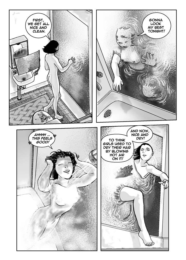 PAGE 017c

Four Panels

PANEL ONE (upper lefthand quadrant of page)

    In the bathroom, Valerie is naked -- but tastefully so. There's a 
nearby sink cabinet and mirror. Above the sink is a frame, 18 wide 
and a foot from top to bottom, across which a translucent (but not 
transparent) membrane is stretched.

    It's a cleansing and drying membrane, only a few molecules thick, 
which has come to supplement (but not yet replace) older systems that 
use soap and water and towels. We'll see something similar in the 
kitchen, downstairs.

    Instead of a door, of course, the shower enclosure has a full- 
length version of the translucent (but not transparent) membrane 
stretched across its entrance. 

    Valerie faces it, clearly about to step right into it. As a finger 
touches it, ripples spread from the contact point like those of a 
stone dropped into water,

Valerie: First, we get all nice and clean.

......................................................................

PANEL TWO (upper righthand quadrant of page)

    The membrane seen from the other side, inside the shower, 
stretched around Valerie's face. We can see the outline of her 
breasts and even modest little pips where her nipples are. One of her 
hands has actually emerged through the membrane.

    Circular ripples spread from every contact point.

Valerie: Gonna look my best tonight!

......................................................................

PANEL THREE (lower lefthand quadrant of page)

    Valerie showering in the good old-fashioned way, lots of water and 
bubbles and steam just barely preserving her modesty. Her wet, 
streaming face turns up into the showerhead, and her profile is 
beautiful.

Valerie: Ahhhh ... this feels good!

......................................................................

PANEL FOUR (lower righthand quadrant of page)

    Valerie steps back through the membrane, one leg visible halfway 
up the thigh, her head and the opposite arm are through the membrane, 
as well. Show as much as you can and still preserve a PG rating.

    And don't forget the ripples.

Valerie: And now, nice and dry!

Valerie: To think girls used to dry their hair by blowing hot air on 
it!
    