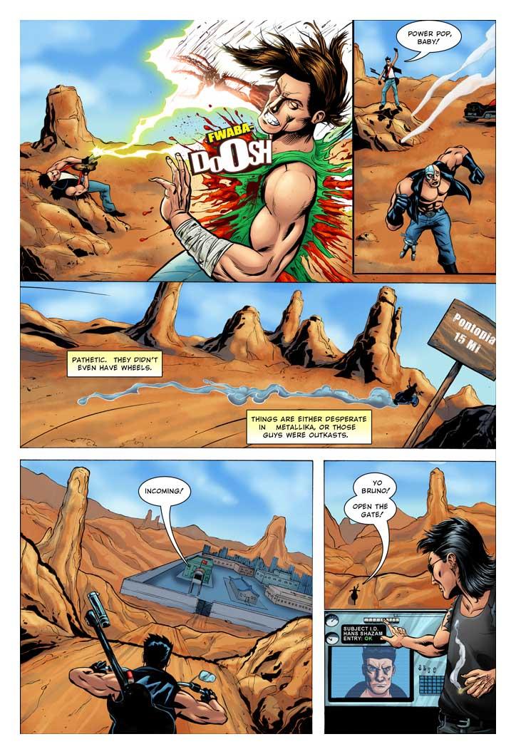 HANS: Power Pop baby!
HANS NARRATING: Pathetic.  They didn't even have wheels. Things are either desperate in Metallika, or those guys were outkasts.
BRUNO: Incoming!
HANS: Yo Bruno! Open the gate!   