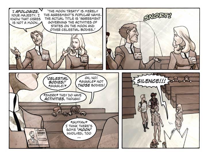 Strip 38

Panel 1
Guy holds up his hands in a placating gesture. Fiorella looks at him with a look of mild bemusement.

Guy: I apologize, Your Majesty. I know that Ceres is not a moon.

Guy (2): ‘The Moon Treaty’ is merely the agreement’s popular name. The actual title is ‘Agreement Governing the Activities of States on the Moon and other Celestial Bodies.’

Panel 2
Same shot, but now Guy and Fiorella are startled by a sudden noise behind them.

SFX: SNORT!

Panel 3
Two boys can be seen crouching behind one of the benches near the back of the room, their heads held up to view the proceedings. They are Billy and Wally, a pair of young boys (ages 9 and 10). (How they will look is left to the artist, except that Billy should be a bit older and taller and is generally the leader of the two.)

Billy: ‘Celestial Bodies!’ *giggle!*

Wally: Oh, no! *giggle* Not those bodies!

Billy: *snerk* They do have activities, though!

Wally: *guffaw* I think there’s some 'moon' involved, too… 


Panel 4
Pull back so we see Bert, Ernie, Guy, Fiorella, Babbette, and the King. Billy’s and Wally’s heads are just visible sticking up from behind the bench. The King is bellowing, and everyone freezes.

Reggie: SILENCE!!!
      