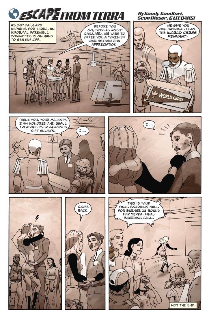 Panel 1
Wide panel. Logo will run across the top of the page this time.

We are back at the Ceres Spaceport Terminal. Guy is preparing to leave, and an informal farewell committee is there to see him off: Reggie, Bert, Ernie, Babbette the Younger (wearing her ‘Agent’ cap), Lorna, also Emily Rose, her younger brother Billy and his friend Wally. Fiorella will also show up but she’s not in the initial shot. Reggie is dressed as he was during the last scene, and is holding out a white gift box. The box is about 60cm long, a bit less than 30cm wide and 6cm thick.
	
Caption: As Guy Caillard departs for Terra, an informal farewell committee is on hand to see him off.

Reggie: Before you go, Special Agent Caillard, we wish to offer you a token of our esteem and appreciation.

Panel 2

Medium shot of Reggie. He is opening the box with a flourish, revealing is contents – a long, black, silken triangular flag. The hoist end is emblazoned with a golden crown. Extending towards the fly end, in gold letters of decreasing size, are the words ‘World Ceres.’

Reggie: We give you our national flag, the World Ceres Pennant.

Panel 3
Medium shot of Guy, now holding the opened box and looking at the gift warmly. He is visibly moved. We see a partial silhouette of  Fiorella, standing behind him.

Guy: Thank you, Your Majesty. I am honored and shall treasure your gracious gift always. 

Guy (2): I …

Panel 4

Close 2-shot of Guy and Fiorella. She has laid a hand on his shoulder to get his attention, and he turns to look at her in surprise. (She is dressed in Cererean clothes, and has a pistol on her hip, but we won’t see all of that until the last panel.

Guy: … I …  
Panel 5
Fiorella embraces Guy, kissing him passionately.

No dialog.

Panel 6
Maintain close-up. They break the kiss, and Fiorella speaks.

Fiorella: Come back.

Panel 7
Wide shot.  As Guy looks on slack-jawed, and everyone else looks on appreciatively, Fiorella strides away with all the ease of a life-long Cererean.

Announcer (electronic): This is your final boarding call for Burner 23 bound for Terra. Final boarding call.

Caption: Not the end.  