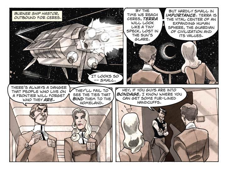 Strip 8

Panel 1
Exterior shot of Burner flying through space.

Fionella (from inside ship): It looks so – small.

Panel 2
Inside the ship, Fionella and Guy are gazing out through an observation port at Terra, now a couple of millions miles distant, appearing just large enough that we can see her as a crescent (about 1/8 phase).

Guy: By the time we reach Ceres, Terra will look like a tiny speck, lost in the Sun’s glare.

Guy (2): But hardly small in importance. Terra is the vital center of an expanding human sphere, the guardian of civilization and its values.

Panel 3
The two are now strolling down a corridor, away from the viewport. Guy is in full-bore lecture mode. Fionella listens politely but with an eyebrow raised – her critical thinking is engaged.

Guy:  There’s always a danger that people who live on a frontier will forget who they are. They’ll fail to see the ties that bind them to the homeland.

Panel 4

They walk past a ship’s crewman who’s loitering in an alcove. As he speaks to them through a sly grin, they react with shock and a bit of embarassment.

Crewman: Hey, if you guys are into bondage, I know where you can get some fur-lined handcuffs.
  