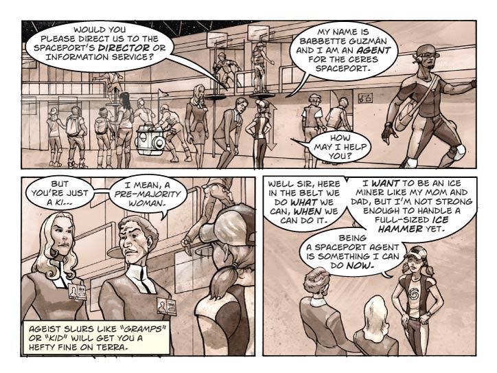 Strip 14 

Panel 1
Three-shot of Guy, Fiorella and Babbette. Guy is bent over with hands on knees in that condescending pose grown-up use to talk to children. Show just a bit of spaceport terminal background to re-establish the location.

Guy: Would you please direct us to the spaceport’s Director or Information Service?

Babbette:  My name is Babbette Guzmán and I am an Agent for the Ceres Spaceport.

Babbette (2): How may I help you?

Panel 2
Shift focus towards Guy, Fiorella standing next to him. She’s giving him a sideways glance. We can still see Babette’s head in the frame, mostly from behind.

Guy: But you’re just a ki…

Guy (2): I mean, a pre-majority woman.


Panel 3. 
Looking over Guy’s shoulder now at Babbette. She’s fidgeting just a bit, every inch a cute little girl.

Babbette: Well sir, here in the Belt we do what we can, when we can do it.

Babbette (2): I want to be an ice miner like my mom and dad, but I’m not strong enough to handle a full-sized ice hammer yet. 

Babbette (3): Being a Spaceport Agent is something I can do now.
    