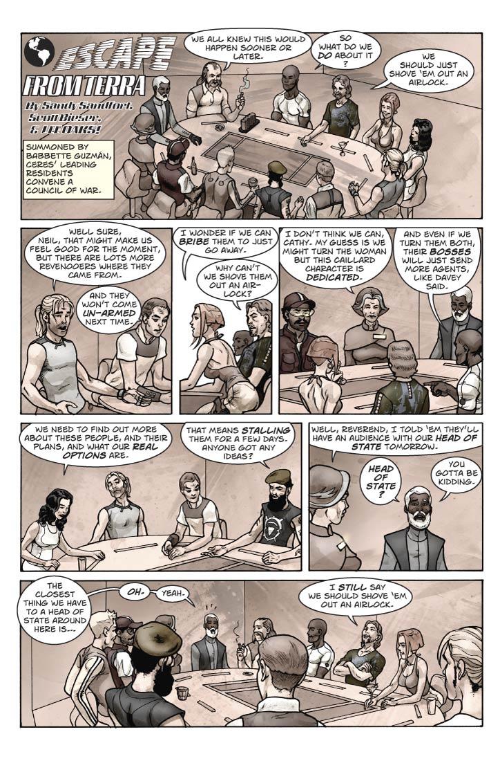 Strip 30  
Panel 1
Larger panel, leave room for EFT logo.
The Cererean Council of War is gathered around a large, roundish poker table. Present are Babbette (the elder), The Rev. Reginald King, Bert, Ernie, Sam, Davey, Neil, Cathy, Vinnie, Arthur, Rosemarie, and Ian Tayler.

The Rev. King should look like Richard B. Boddie

Neil should resemble L. Neil Smith. 
Cathy looks about 30, is rail-thin with light skin and reddish hair, but somewhat busty and has a very matter-of-fact attitude.

Vinnie is based on the newspaper columnist Vin Suprynowicz.
Escept that instead of glasses he has artificial/electonic eye-balls

Arthur is a strapping, rock-star handsome fellow. You could easily imagine him playing Batman in a movie.

Rosemarie is a small-but mighty woman of Italian extraction. Shoulder-length wavy black hair, looks about 35.

Ian Tayler is one of the few heavy-set people you see on Ceres (not fat so much as stocky). Medium height, somewhat baby-faced with a cleft chin, thin brown hair, looks about 30. He also has artificial eyes but they’re not so obvious as Vinnie’s. (This sort of thing is as common among Cerereans as eye-glasses are in our culture).

Everyone is looking grim. Neil is speaking.

Caption box: The Cererean Council of War:

Neil: We should just shove them out an air-lock.

Ian: Yeah. 

Panel 2
Two-shot of Davey, sitting next to Vinnie.

Davey: Well sure, Neil, that might make us feel good for the moment, but there are lots more revenooers where they came from.
Vinnie: And they won’t come un-armed next time.

Panel 3
Cathy and Neil

Cathy: I wonder if we can bribe them to just go away.

Neil: Why can’t we shove them out an air-lock?


Panel 4
Babbette and Arthur

Babbette: I don’t think we can bribe them, Cathy. My guess is we might turn this woman – she looks like she doesn’t like her job much – but this Caillard character is dedicated.

Arthur: And even if we manage to turn them both, their bosses will just send more agents anyway, like Vinnie said.


Panel 5
Rosemarie and Sam

Rosemarie: We need to find out more about these people, and their plans, and what our real options are.

Sam: That means stalling them for a few days. Anyone got any ideas?

Panel 6
Babbette looking at the Rev. King seated next to her.

Babbette: Well, reverend, I told ‘em they’ll have an audience with our Head of State tomorrow.

King: Head of State? You gotta be kidding. The closest thing we have to a Head of State around here is…

Panel 7
Larger panel. Everyone except Neil is looking at Rev. King, who looks cornered. Neil has his arms crossed and is looking at the ceiling.

King: Oh. Yeah.

Neil: I still say we should shove ‘em out an airlock.
    